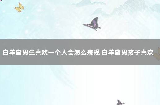 白羊座男生喜欢一个人会怎么表现 白羊座男孩子喜欢一个人的表现