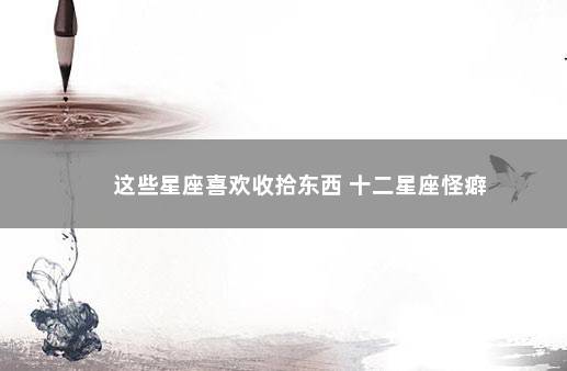 这些星座喜欢收拾东西 十二星座怪癖