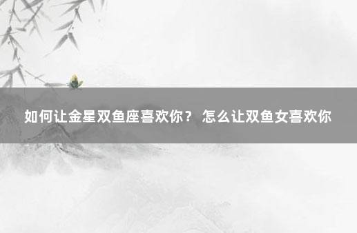 如何让金星双鱼座喜欢你？ 怎么让双鱼女喜欢你