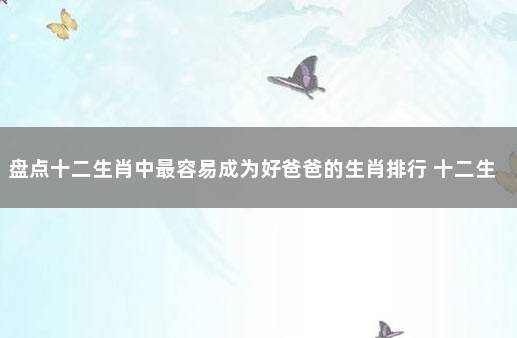 盘点十二生肖中最容易成为好爸爸的生肖排行 十二生肖什么生肖最善良