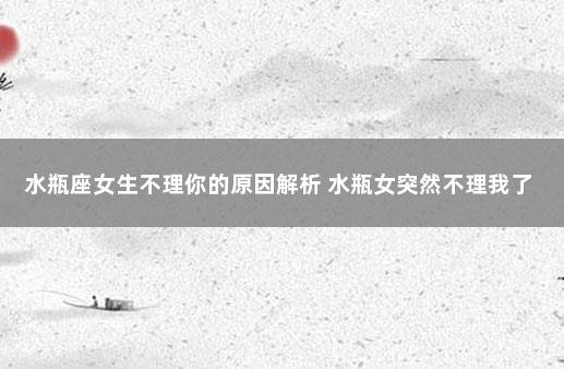 水瓶座女生不理你的原因解析 水瓶女突然不理我了