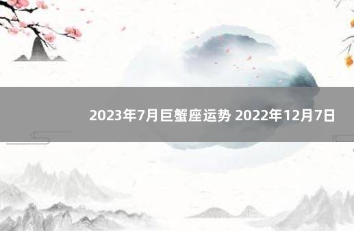 2023年7月巨蟹座运势 2022年12月7日