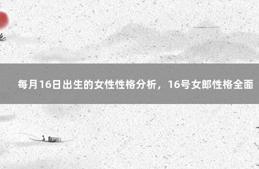 每月16日出生的女性性格分析，16号女郎性格全面分析 3月16日女生性格