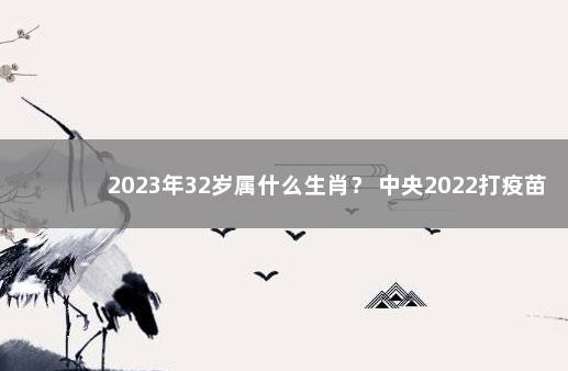 2023年32岁属什么生肖？ 中央2022打疫苗最新政策