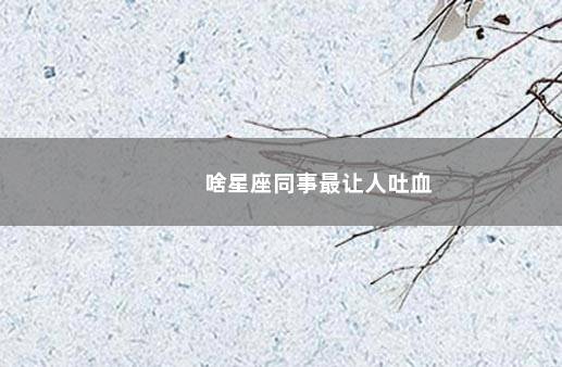 啥星座同事最让人吐血
