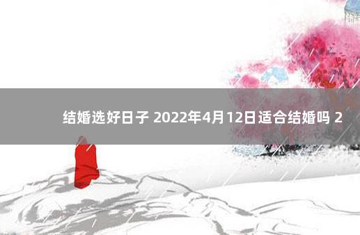 结婚选好日子 2022年4月12日适合结婚吗 2022年4月16号结婚是吉日吗