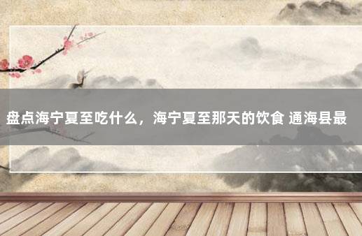 盘点海宁夏至吃什么，海宁夏至那天的饮食 通海县最新疫情