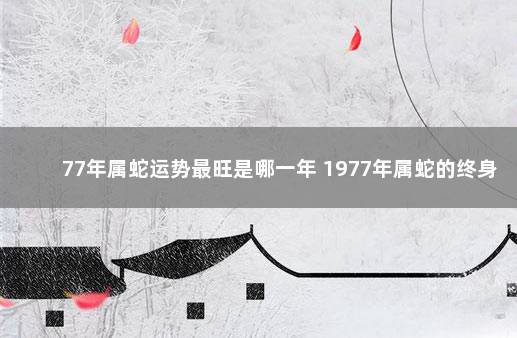 77年属蛇运势最旺是哪一年 1977年属蛇的终身寿命