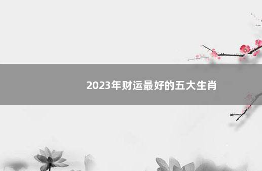 2023年财运最好的五大生肖