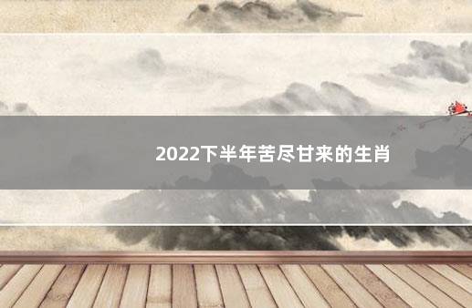 2022下半年苦尽甘来的生肖