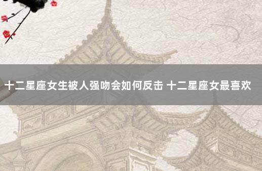 十二星座女生被人强吻会如何反击 十二星座女最喜欢被亲哪里