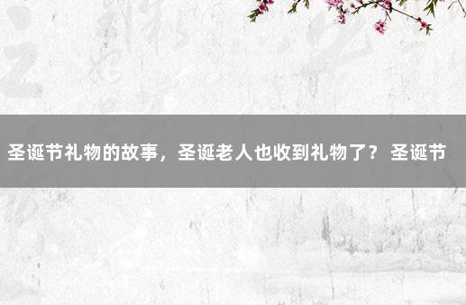 圣诞节礼物的故事，圣诞老人也收到礼物了？ 圣诞节的礼物故事