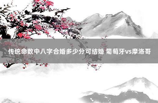 传统命数中八字合婚多少分可结婚 葡萄牙vs摩洛哥比分预测