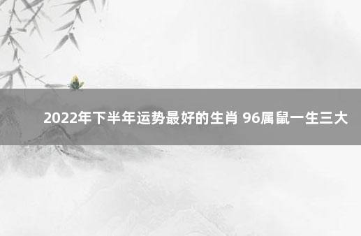 2022年下半年运势最好的生肖 96属鼠一生三大坎