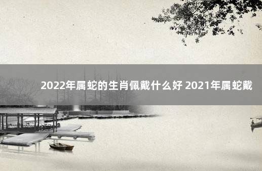 2022年属蛇的生肖佩戴什么好 2021年属蛇戴什么转运