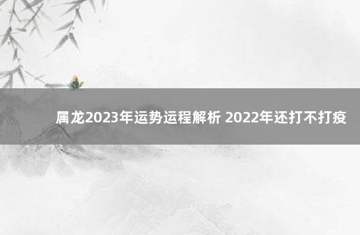 属龙2023年运势运程解析 2022年还打不打疫苗