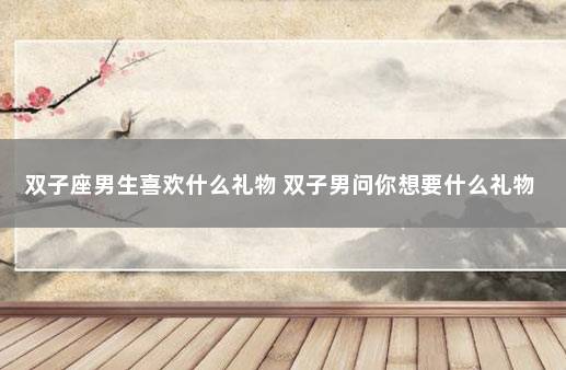 双子座男生喜欢什么礼物 双子男问你想要什么礼物