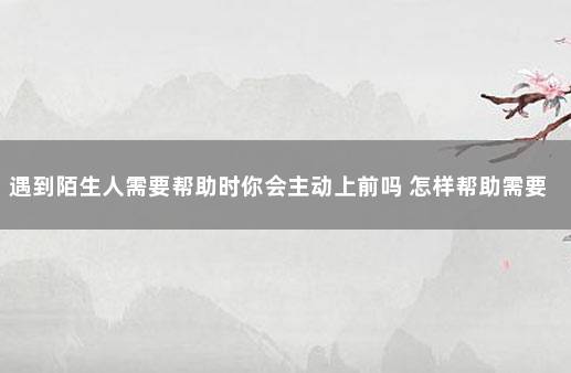 遇到陌生人需要帮助时你会主动上前吗 怎样帮助需要帮助的人