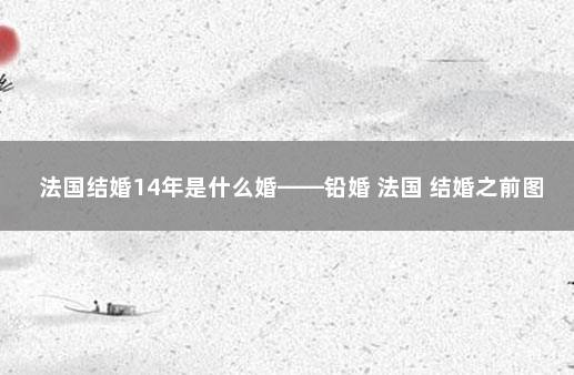 法国结婚14年是什么婚——铅婚 法国 结婚之前图解