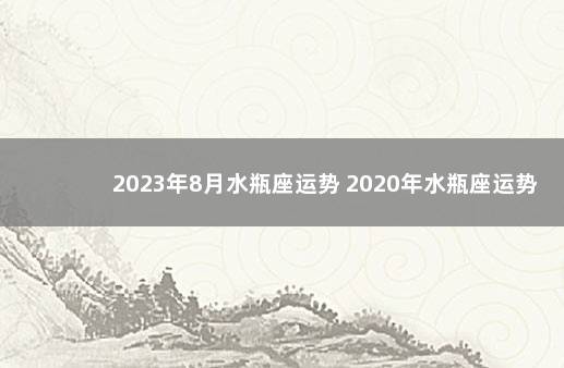 2023年8月水瓶座运势 2020年水瓶座运势