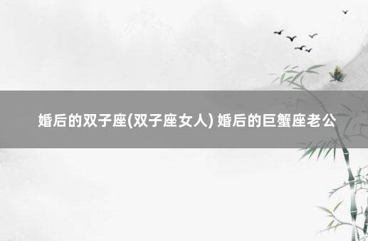 婚后的双子座(双子座女人) 婚后的巨蟹座老公
