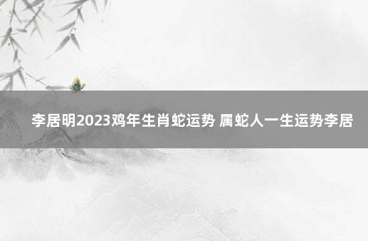 李居明2023鸡年生肖蛇运势 属蛇人一生运势李居明2020