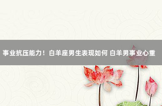 事业抗压能力！白羊座男生表现如何 白羊男事业心重吗