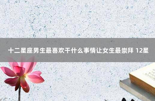 十二星座男生最喜欢干什么事情让女生最崇拜 12星座男谁最受女生欢迎