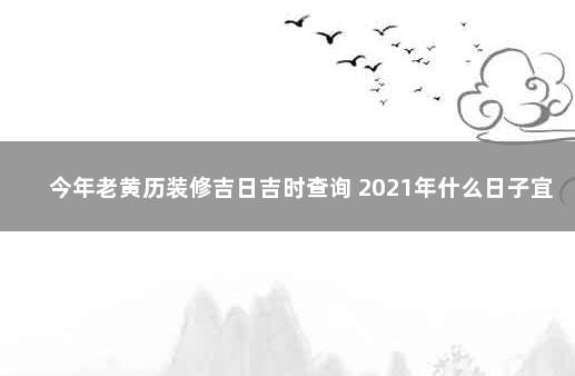 今年老黄历装修吉日吉时查询 2021年什么日子宜装修