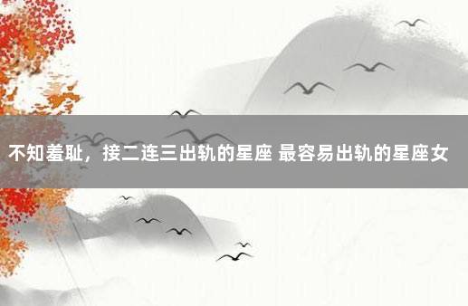 不知羞耻，接二连三出轨的星座 最容易出轨的星座女