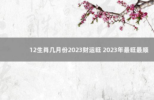 12生肖几月份2023财运旺 2023年最旺最顺的生肖