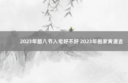 2023年腊八节入宅好不好 2023年搬家黄道吉日