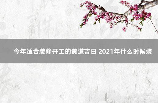 今年适合装修开工的黄道吉日 2021年什么时候装修比较好