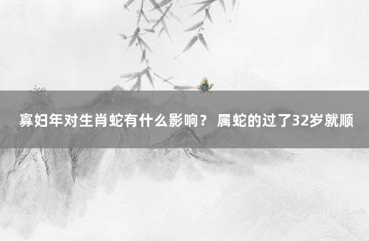 寡妇年对生肖蛇有什么影响？ 属蛇的过了32岁就顺了