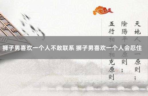狮子男喜欢一个人不敢联系 狮子男喜欢一个人会忍住不联系吗